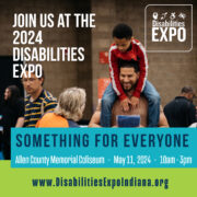 Image of a father carrying his son with Down syndrome on his shoulders. They are speaking with a Disabilities Expo committee member whose back is turned to the camera. Text is overlaid the image that says 'Join us at the 2024 Disabilities Expo.' Next to that is the Disabilities Expo logo. Underneath is text that says 'Something for everyone. Allen County Memorial Coliseum, May, 11, 2024, 10am - 3pm. www.DisabilitiesExpoIndiana.org'