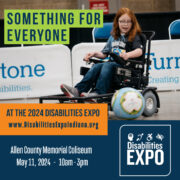 Image of a girl playing power wheelchair soccer. Text is overlaid the image that says ‘Something for Everyone.’ Beneath that is text that says ‘at the 2024 Disabilities Expo www.DisabilitiesExpoIndiana.org Allen County Memorial Coliseum, May, 11, 2024, 10am - 3pm.’ The Disabilities Logo is in the right-hand corner. 